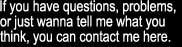 If you have questions, problems, or just wanna tell me what you think, you can contact me here.